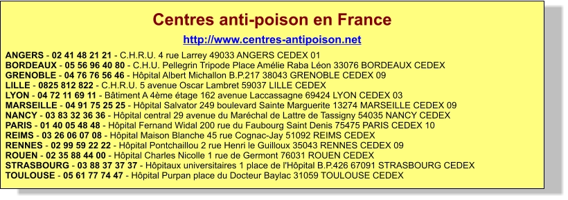 Centres anti-poison en France http://www.centres-antipoison.net ANGERS - 02 41 48 21 21 - C.H.R.U. 4 rue Larrey 49033 ANGERS CEDEX 01BORDEAUX - 05 56 96 40 80 - C.H.U. Pellegrin Tripode Place Amélie Raba Léon 33076 BORDEAUX CEDEXGRENOBLE - 04 76 76 56 46 - Hôpital Albert Michallon B.P.217 38043 GRENOBLE CEDEX 09LILLE - 0825 812 822 - C.H.R.U. 5 avenue Oscar Lambret 59037 LILLE CEDEXLYON - 04 72 11 69 11 - Bâtiment A 4ème étage 162 avenue Laccassagne 69424 LYON CEDEX 03MARSEILLE - 04 91 75 25 25 - Hôpital Salvator 249 boulevard Sainte Marguerite 13274 MARSEILLE CEDEX 09NANCY - 03 83 32 36 36 - Hôpital central 29 avenue du Maréchal de Lattre de Tassigny 54035 NANCY CEDEXPARIS - 01 40 05 48 48 - Hôpital Fernand Widal 200 rue du Faubourg Saint Denis 75475 PARIS CEDEX 10REIMS - 03 26 06 07 08 - Hôpital Maison Blanche 45 rue Cognac-Jay 51092 REIMS CEDEXRENNES - 02 99 59 22 22 - Hôpital Pontchaillou 2 rue Henri le Guilloux 35043 RENNES CEDEX 09ROUEN - 02 35 88 44 00 - Hôpital Charles Nicolle 1 rue de Germont 76031 ROUEN CEDEXSTRASBOURG - 03 88 37 37 37 - Hôpitaux universitaires 1 place de l'Hôpital B.P.426 67091 STRASBOURG CEDEXTOULOUSE - 05 61 77 74 47 - Hôpital Purpan place du Docteur Baylac 31059 TOULOUSE CEDEX