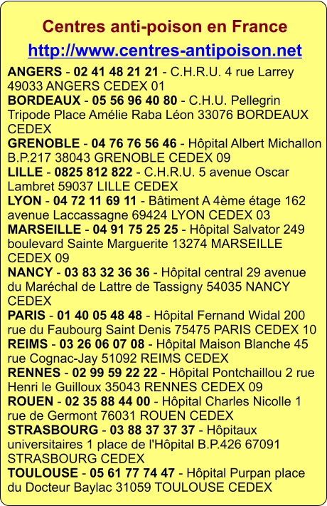 Centres anti-poison en France http://www.centres-antipoison.net ANGERS - 02 41 48 21 21 - C.H.R.U. 4 rue Larrey 49033 ANGERS CEDEX 01BORDEAUX - 05 56 96 40 80 - C.H.U. Pellegrin Tripode Place Amélie Raba Léon 33076 BORDEAUX CEDEXGRENOBLE - 04 76 76 56 46 - Hôpital Albert Michallon B.P.217 38043 GRENOBLE CEDEX 09LILLE - 0825 812 822 - C.H.R.U. 5 avenue Oscar Lambret 59037 LILLE CEDEXLYON - 04 72 11 69 11 - Bâtiment A 4ème étage 162 avenue Laccassagne 69424 LYON CEDEX 03MARSEILLE - 04 91 75 25 25 - Hôpital Salvator 249 boulevard Sainte Marguerite 13274 MARSEILLE CEDEX 09NANCY - 03 83 32 36 36 - Hôpital central 29 avenue du Maréchal de Lattre de Tassigny 54035 NANCY CEDEXPARIS - 01 40 05 48 48 - Hôpital Fernand Widal 200 rue du Faubourg Saint Denis 75475 PARIS CEDEX 10REIMS - 03 26 06 07 08 - Hôpital Maison Blanche 45 rue Cognac-Jay 51092 REIMS CEDEXRENNES - 02 99 59 22 22 - Hôpital Pontchaillou 2 rue Henri le Guilloux 35043 RENNES CEDEX 09ROUEN - 02 35 88 44 00 - Hôpital Charles Nicolle 1 rue de Germont 76031 ROUEN CEDEXSTRASBOURG - 03 88 37 37 37 - Hôpitaux universitaires 1 place de l'Hôpital B.P.426 67091 STRASBOURG CEDEXTOULOUSE - 05 61 77 74 47 - Hôpital Purpan place du Docteur Baylac 31059 TOULOUSE CEDEX