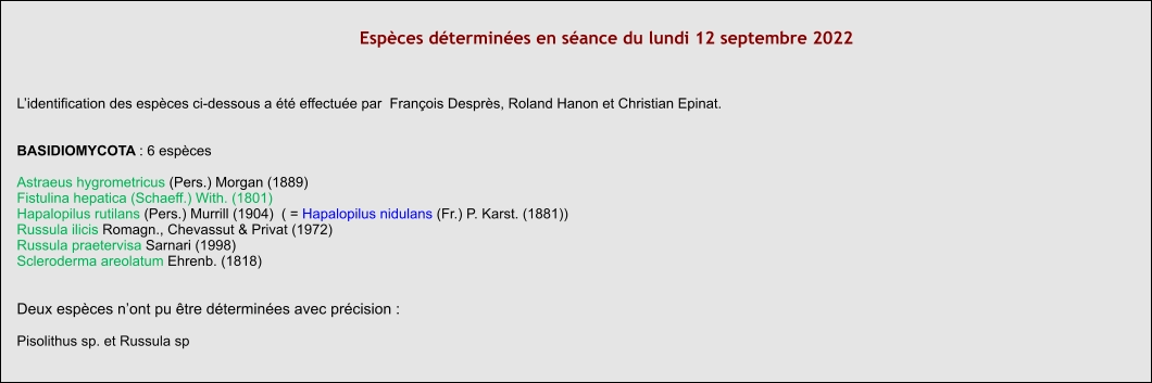 Espèces déterminées en séance du lundi 12 septembre 2022  L’identification des espèces ci-dessous a été effectuée par  François Desprès, Roland Hanon et Christian Epinat.   BASIDIOMYCOTA : 6 espèces  Astraeus hygrometricus (Pers.) Morgan (1889) Fistulina hepatica (Schaeff.) With. (1801) Hapalopilus rutilans (Pers.) Murrill (1904)  ( = Hapalopilus nidulans (Fr.) P. Karst. (1881)) Russula ilicis Romagn., Chevassut & Privat (1972) Russula praetervisa Sarnari (1998) Scleroderma areolatum Ehrenb. (1818)   Deux espèces n’ont pu être déterminées avec précision :  Pisolithus sp. et Russula sp