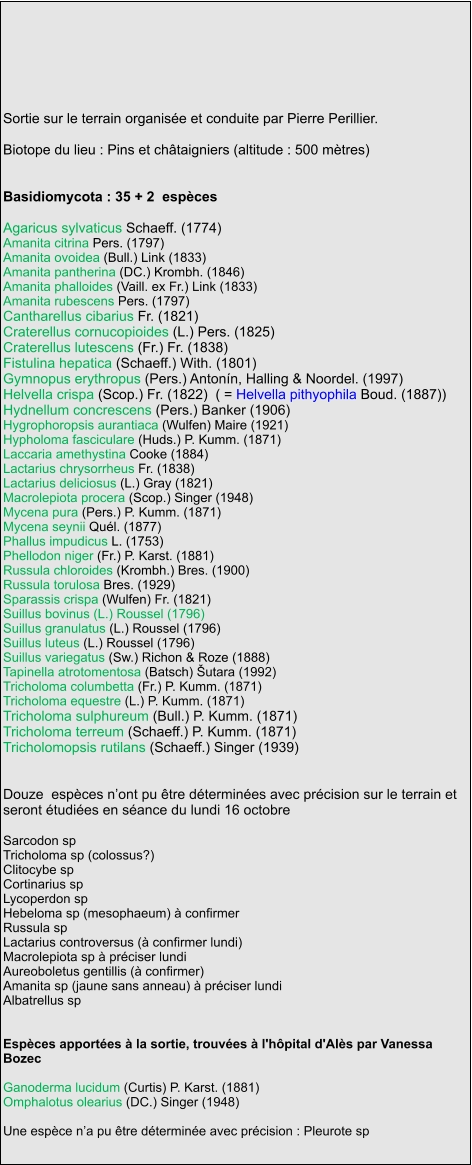 Sortie sur le terrain organisée et conduite par Pierre Perillier.   Biotope du lieu : Pins et châtaigniers (altitude : 500 mètres)   Basidiomycota : 35 + 2  espèces    Agaricus sylvaticus Schaeff. (1774) Amanita citrina Pers. (1797) Amanita ovoidea (Bull.) Link (1833) Amanita pantherina (DC.) Krombh. (1846) Amanita phalloides (Vaill. ex Fr.) Link (1833) Amanita rubescens Pers. (1797) Cantharellus cibarius Fr. (1821) Craterellus cornucopioides (L.) Pers. (1825) Craterellus lutescens (Fr.) Fr. (1838) Fistulina hepatica (Schaeff.) With. (1801) Gymnopus erythropus (Pers.) Antonín, Halling & Noordel. (1997) Helvella crispa (Scop.) Fr. (1822)  ( = Helvella pithyophila Boud. (1887)) Hydnellum concrescens (Pers.) Banker (1906) Hygrophoropsis aurantiaca (Wulfen) Maire (1921) Hypholoma fasciculare (Huds.) P. Kumm. (1871) Laccaria amethystina Cooke (1884) Lactarius chrysorrheus Fr. (1838) Lactarius deliciosus (L.) Gray (1821) Macrolepiota procera (Scop.) Singer (1948) Mycena pura (Pers.) P. Kumm. (1871) Mycena seynii Quél. (1877) Phallus impudicus L. (1753) Phellodon niger (Fr.) P. Karst. (1881) Russula chloroides (Krombh.) Bres. (1900) Russula torulosa Bres. (1929) Sparassis crispa (Wulfen) Fr. (1821) Suillus bovinus (L.) Roussel (1796) Suillus granulatus (L.) Roussel (1796) Suillus luteus (L.) Roussel (1796) Suillus variegatus (Sw.) Richon & Roze (1888) Tapinella atrotomentosa (Batsch) Šutara (1992) Tricholoma columbetta (Fr.) P. Kumm. (1871) Tricholoma equestre (L.) P. Kumm. (1871) Tricholoma sulphureum (Bull.) P. Kumm. (1871) Tricholoma terreum (Schaeff.) P. Kumm. (1871) Tricholomopsis rutilans (Schaeff.) Singer (1939)   Douze  espèces n’ont pu être déterminées avec précision sur le terrain et seront étudiées en séance du lundi 16 octobre  Sarcodon sp Tricholoma sp (colossus?) Clitocybe sp Cortinarius sp Lycoperdon sp Hebeloma sp (mesophaeum) à confirmer Russula sp Lactarius controversus (à confirmer lundi) Macrolepiota sp à préciser lundi Aureoboletus gentillis (à confirmer) Amanita sp (jaune sans anneau) à préciser lundi Albatrellus sp   Espèces apportées à la sortie, trouvées à l'hôpital d'Alès par Vanessa Bozec  Ganoderma lucidum (Curtis) P. Karst. (1881) Omphalotus olearius (DC.) Singer (1948)  Une espèce n’a pu être déterminée avec précision : Pleurote sp